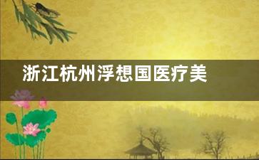浙江杭州浮想国医疗美容怎么样？高端轻奢医美|地址在东站花园商务中心|技术强|口碑好